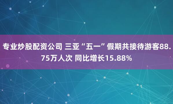 专业炒股配资公司 三亚“五一”假期共接待游客88.75万人次 同比增长15.88%