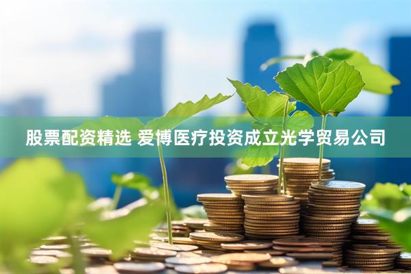 股票配资精选 爱博医疗投资成立光学贸易公司