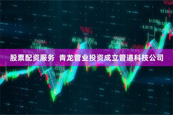 股票配资服务  青龙管业投资成立管道科技公司