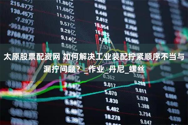 太原股票配资网 如何解决工业装配拧紧顺序不当与漏拧问题？_作业_丹尼_螺丝