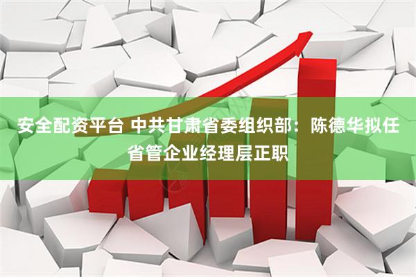安全配资平台 中共甘肃省委组织部：陈德华拟任省管企业经理层正职