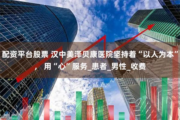 配资平台股票 汉中美泽贝康医院坚持着“以人为本”， 用“心”服务_患者_男性_收费
