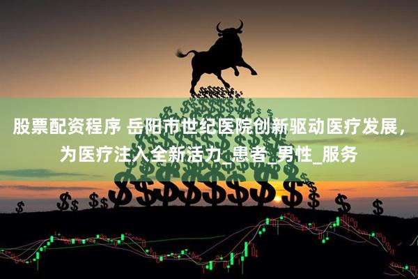 股票配资程序 岳阳市世纪医院创新驱动医疗发展，为医疗注入全新活力_患者_男性_服务