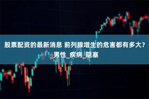 股票配资的最新消息 前列腺增生的危害都有多大？_男性_疾病_阻塞