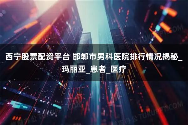 西宁股票配资平台 邯郸市男科医院排行情况揭秘_玛丽亚_患者_医疗