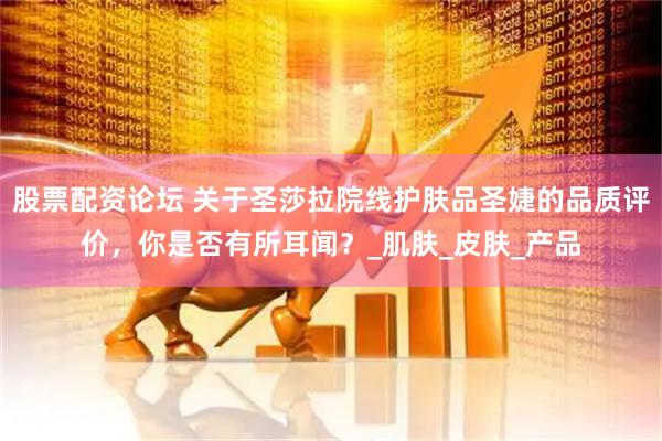 股票配资论坛 关于圣莎拉院线护肤品圣婕的品质评价，你是否有所耳闻？_肌肤_皮肤_产品