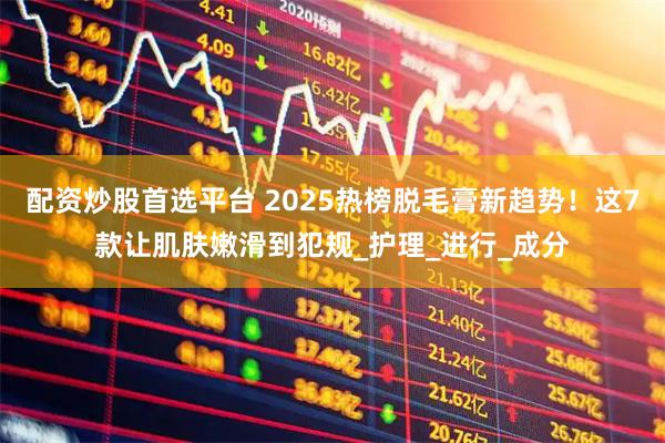 配资炒股首选平台 2025热榜脱毛膏新趋势！这7款让肌肤嫩滑到犯规_护理_进行_成分