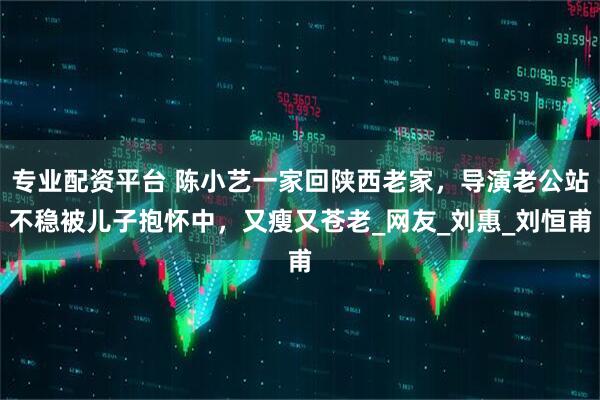 专业配资平台 陈小艺一家回陕西老家，导演老公站不稳被儿子抱怀中，又瘦又苍老_网友_刘惠_刘恒甫