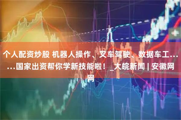 个人配资炒股 机器人操作、叉车驾驶、数据车工……国家出资帮你学新技能啦！_大皖新闻 | 安徽网