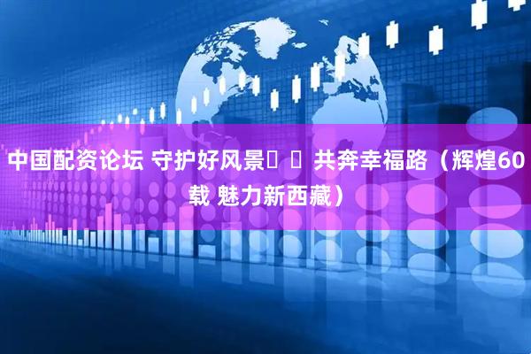 中国配资论坛 守护好风景  共奔幸福路（辉煌60载 魅力新西藏）