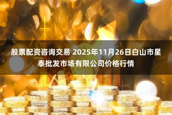 股票配资咨询交易 2025年11月26日白山市星泰批发市场有限公司价格行情