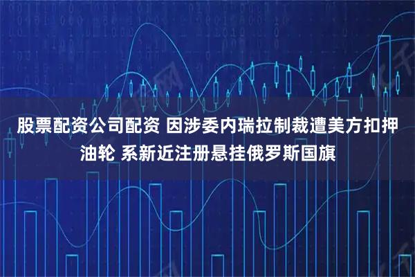 股票配资公司配资 因涉委内瑞拉制裁遭美方扣押油轮 系新近注册悬挂俄罗斯国旗