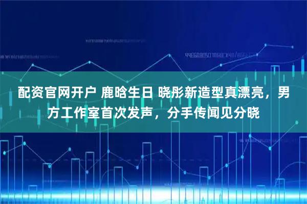 配资官网开户 鹿晗生日 晓彤新造型真漂亮，男方工作室首次发声，分手传闻见分晓