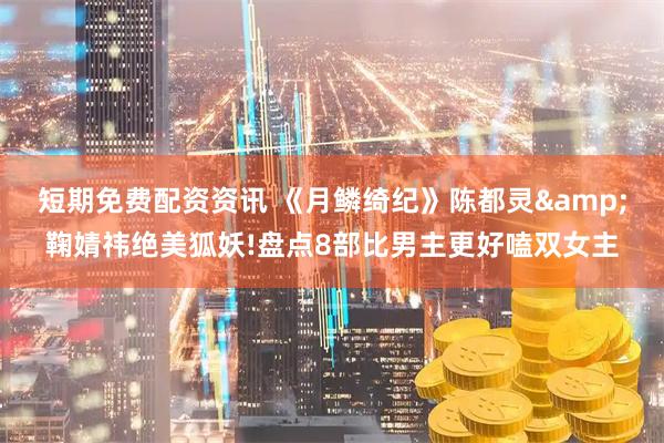 短期免费配资资讯 《月鳞绮纪》陈都灵&鞠婧祎绝美狐妖!盘点8部比男主更好嗑双女主
