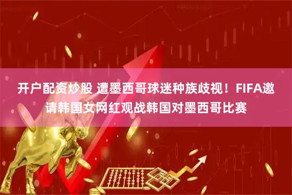 开户配资炒股 遭墨西哥球迷种族歧视！FIFA邀请韩国女网红观战韩国对墨西哥比赛