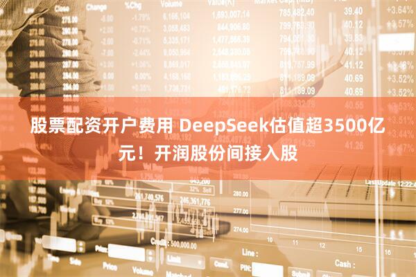 股票配资开户费用 DeepSeek估值超3500亿元！开润股份间接入股